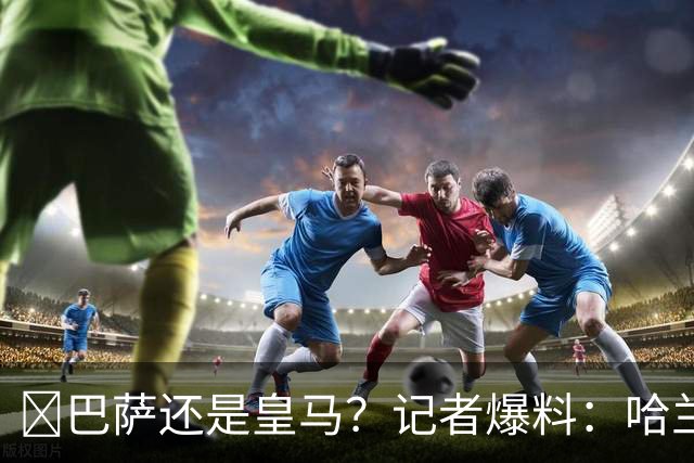 ​巴萨还是皇马？记者爆料：哈兰德迟早会去西班牙踢球