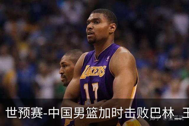 世预赛-中国男篮加时击败巴林 王哲林27分14板