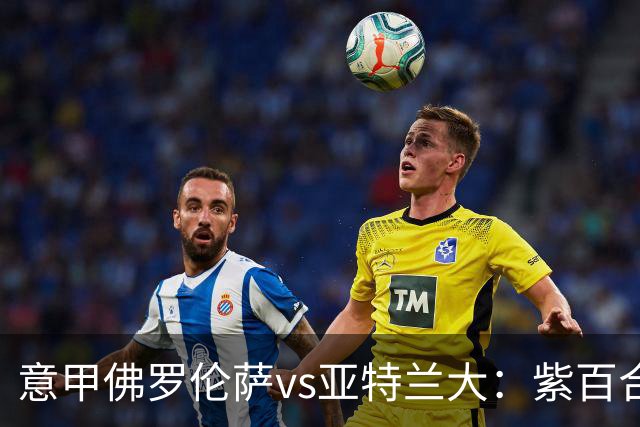 意甲佛罗伦萨vs亚特兰大：紫百合直面真蓝黑竞搏快讯对撞考验防线韧性