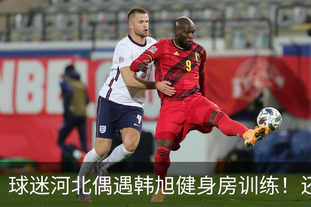 球迷河北偶遇韩旭健身房训练！还未飞吉朗与毒液会合 次战王思雨仅剩7天