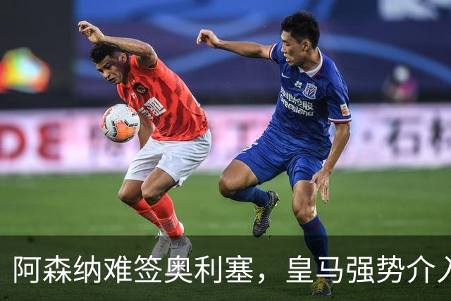 阿森纳难签奥利塞，皇马强势介入成关键阻碍