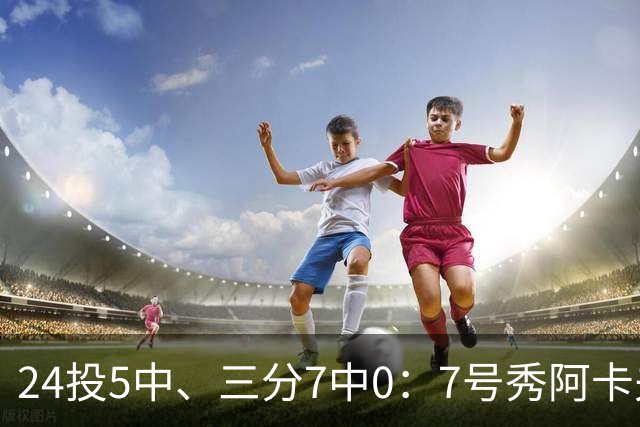 24投5中、三分7中0：7号秀阿卡夫35分钟只拿12分